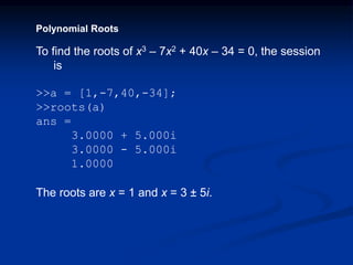 Polynomial Roots
To find the roots of x3 – 7x2 + 40x – 34 = 0, the session
is
>>a = [1,-7,40,-34];
>>roots(a)
ans =
3.0000 + 5.000i
3.0000 - 5.000i
1.0000
The roots are x = 1 and x = 3 ± 5i.
 