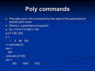 Poly commands
 Polyval(p,point): this command find the value of the polynomial at
specific point value
 Where p : parameters of equation
 Ex: x^3+4*x^2+88*x+100
p=[1 4 88 100]
p =
1 4 88 100
>> polyval(p,2)
ans =
300
polyval(r,[2 9 8])
ans =
300 1945 1572
 