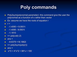 Poly commands
 Poly2sym(polynomial parameter): this command give the user the
polynomial as a function of x rather than vector
 Ex: assume we have the roots of equation r
 r =
 -1.4095 + 9.0931i
 -1.4095 - 9.0931i
 -1.1810
 >> polyval(r,2)
 ans =
 -9.6379 +18.1862i
 >> poly2sym(poly(r))
 ans =
 x^3 + 4*x^2 + 88*x + 100
 