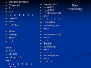 Data
processing
 Standard deviation :
 Std(vector)
 Ex:
 a1 =
1 2 3 4 5 6 7
 std(a1)
 ans =
 2.1602
 Mean :
 mean(a1)
 ans =
 4
Union:
a1=[1:7];
>> a2=[3:9];
>> union(a1,a2)
ans =
1 2 3 4 5 6
7 8 9
 Intersection :
 >> a1=[1:7];
 >> a2=[3:9];
 >> intersect(a1,a2)
 ans =
 3 4 5 6 7
 Ismember :
 ismember(9,a1)
 ans =
 0
 >> ismember(2,a1)
 ans =
 1
 Setdiff :
 setdiff(a1,a2)
 ans =
 1 2
 >> setdiff(a2,a1)
 ans =
 8 9
 