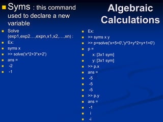 Algebraic
Calculations
 Syms : this command
used to declare a new
variable
 Solve
(exp1,exp2…,expn,x1,x2,…,xn) :
 Ex:
 syms x
 >> solve('x^2+3*x+2')
 ans =
 -2
 -1
 Ex:
 >> syms x y
 >> p=solve('x+5=0','y^3+y^2+y+1=0')
 p =
 x: [3x1 sym]
 y: [3x1 sym]
 >> p.x
 ans =
 -5
 -5
 -5
 >> p.y
 ans =
 -1
 i
 -i
 