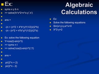 Algebraic
Calculations
 Ex:
 syms x y b n
 >> solve('b*x^2+n*x-y','x')

 ans =

 -(n + (n^2 + 4*b*y)^(1/2))/(2*b)
 -(n - (n^2 + 4*b*y)^(1/2))/(2*b)
 Ex: solve the following equation
 Y=cos(t)-sin(n*t)
 >> syms n t
 >> solve('cos(t)-sin(n*t)','t')

 ans =

 pi/(2*n + 2)
 pi/(2*n - 2)
 Ex:
 Solve the following equations
 Sin(x+y)-y.e^x=0
 X^2-y=2
 
