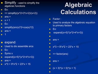 Algebraic
Calculations
 Simplify : used to simplify the
algebraic functions
 Ex:
 >> simplify((x^2+3*x+2)/(x+2))
 ans =
 x + 1
 Ex:
 simplify(sin(x)^2+cos(x)^2)
 ans =
 1
 expand:
 Used to dis assemble arcs
 Ex:
 Syms x
 expand((x+5)*(x^2+4*x+3))
 ans =
 x^3 + 9*x^2 + 23*x + 15
 Factor :
 Used to analyze the algebraic equation
to primary factors
 Ex:
 expand((x+5)*(x^2+4*x+3))

 ans =

 x^3 + 9*x^2 + 23*x + 15

 >> factor(ans)

 ans =

 (x + 3)*(x + 5)*(x + 1)

 