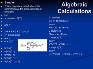 Algebraic
Calculations
 Simple:
 This is opposite expand where this
command give the simplest image of
functions
 Ex:
 expand((x+3)^3)

 ans =

 x^3 + 9*x^2 + 27*x + 27
 >> simple(ans)
 ans =
 (x + 3)^3
 taylor(f)
 taylor(f, n)
 taylor(f, a)
 taylor(f, n, v)
 taylor(f, n, v, a)
1- taylor(f):
Ex: >> taylor(sin(x))
ans =
x^5/120 - x^3/6 + x
2-taylor(f,n):
N:number of trials
>> taylor(f,7)
ans =
x^5/120 - x^3/6 + x
>> taylor(f,8)
ans =
- x^7/5040 + x^5/120 - x^3/6 + x
 