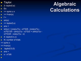 Algebraic
Calculations
 Taylor:
 3- taylor(f,a):
 Ex:
 >> syms u x
 >> f=sin(x)
 f =
 sin(x)
 >> taylor(f,u)
 ans =
 sin(u) + (cos(u)*(u - x)^3)/6 - (cos(u)*(u -
x)^5)/120 - (sin(u)*(u - x)^2)/2 + (sin(u)*(u -
x)^4)/24 - cos(u)*(u - x)
 4- taylor(f,n,v):
 N: number of trials
>> syms x
>> f=sin(x)
 taylor(f,5,0)
 ans =
 x - x^3/6

 