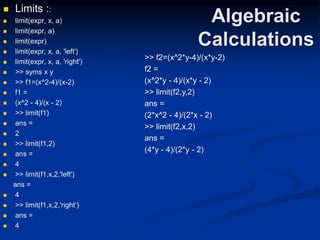 Algebraic
Calculations
 Limits ::
 limit(expr, x, a)
 limit(expr, a)
 limit(expr)
 limit(expr, x, a, 'left')
 limit(expr, x, a, 'right')
 >> syms x y
 >> f1=(x^2-4)/(x-2)
 f1 =
 (x^2 - 4)/(x - 2)
 >> limit(f1)
 ans =
 2
 >> limit(f1,2)
 ans =
 4
 >> limit(f1,x,2,'left')
ans =
 4
 >> limit(f1,x,2,'right‘)
 ans =
 4
>> f2=(x^2*y-4)/(x*y-2)
f2 =
(x^2*y - 4)/(x*y - 2)
>> limit(f2,y,2)
ans =
(2*x^2 - 4)/(2*x - 2)
>> limit(f2,x,2)
ans =
(4*y - 4)/(2*y - 2)
 