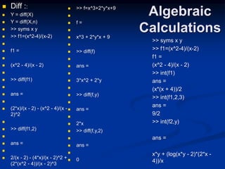 Algebraic
Calculations
 Diff ::
 Y = diff(X)
 Y = diff(X,n)
 >> syms x y
 >> f1=(x^2-4)/(x-2)

 f1 =

 (x^2 - 4)/(x - 2)

 >> diff(f1)

 ans =

 (2*x)/(x - 2) - (x^2 - 4)/(x -
2)^2

 >> diff(f1,2)

 ans =

 2/(x - 2) - (4*x)/(x - 2)^2 +
(2*(x^2 - 4))/(x - 2)^3
>> syms x y
>> f1=(x^2-4)/(x-2)
f1 =
(x^2 - 4)/(x - 2)
>> int(f1)
ans =
(x*(x + 4))/2
>> int(f1,2,3)
ans =
9/2
>> int(f2,y)
ans =
x*y + (log(x*y - 2)*(2*x -
4))/x
 >> f=x^3+2*y*x+9

 f =

 x^3 + 2*y*x + 9

 >> diff(f)

 ans =

 3*x^2 + 2*y

 >> diff(f,y)

 ans =

 2*x
 >> diff(f,y,2)

 ans =

 0
 