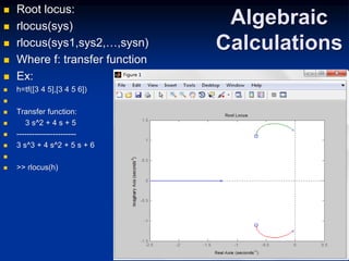 Algebraic
Calculations
 Root locus:
 rlocus(sys)
 rlocus(sys1,sys2,…,sysn)
 Where f: transfer function
 Ex:
 h=tf([3 4 5],[3 4 5 6])

 Transfer function:
 3 s^2 + 4 s + 5
 -----------------------
 3 s^3 + 4 s^2 + 5 s + 6

 >> rlocus(h)
 