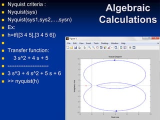 Algebraic
Calculations
 Nyquist criteria :
 Nyquist(sys)
 Nyquist(sys1,sys2,…,sysn)
 Ex:
 h=tf([3 4 5],[3 4 5 6])

 Transfer function:
 3 s^2 + 4 s + 5
 -----------------------
 3 s^3 + 4 s^2 + 5 s + 6
 >> nyquist(h)
 