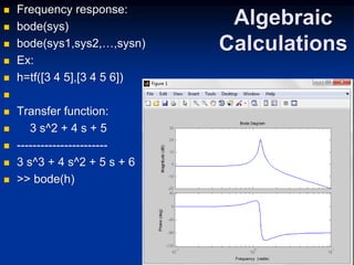 Algebraic
Calculations
 Frequency response:
 bode(sys)
 bode(sys1,sys2,…,sysn)
 Ex:
 h=tf([3 4 5],[3 4 5 6])

 Transfer function:
 3 s^2 + 4 s + 5
 -----------------------
 3 s^3 + 4 s^2 + 5 s + 6
 >> bode(h)
 