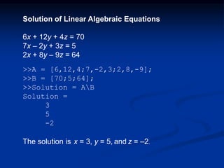 Solution of Linear Algebraic Equations
6x + 12y + 4z = 70
7x – 2y + 3z = 5
2x + 8y – 9z = 64
>>A = [6,12,4;7,-2,3;2,8,-9];
>>B = [70;5;64];
>>Solution = AB
Solution =
3
5
-2
The solution is x = 3, y = 5, and z = –2.
 