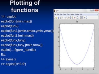 Plotting of
functions
14- ezplot:
ezplot(fun,[min,max])
ezplot(fun2)
ezplot(fun2,[xmin,xmax,ymin,ymax])
ezplot(fun2,[min,max])
ezplot(funx,funy)
ezplot(funx,funy,[tmin,tmax])
ezplot(...,figure_handle)
Ex:
>> syms x
>> ezplot('x^2-9')
 