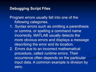 Debugging Script Files
Program errors usually fall into one of the
following categories.
1. Syntax errors such as omitting a parenthesis
or comma, or spelling a command name
incorrectly. MATLAB usually detects the
more obvious errors and displays a message
describing the error and its location.
2. Errors due to an incorrect mathematical
procedure, called runtime errors. Their
occurrence often depends on the particular
input data. A common example is division by
zero.
 
