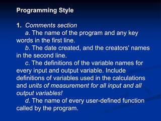 Programming Style
1. Comments section
a. The name of the program and any key
words in the first line.
b. The date created, and the creators' names
in the second line.
c. The definitions of the variable names for
every input and output variable. Include
definitions of variables used in the calculations
and units of measurement for all input and all
output variables!
d. The name of every user-defined function
called by the program.
 