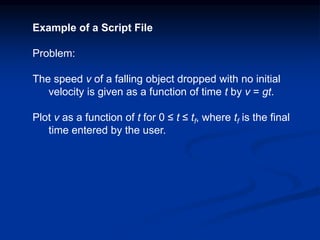 Example of a Script File
Problem:
The speed v of a falling object dropped with no initial
velocity is given as a function of time t by v = gt.
Plot v as a function of t for 0 ≤ t ≤ tf, where tf is the final
time entered by the user.
 