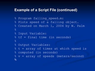 Example of a Script File (continued)
% Program falling_speed.m:
% Plots speed of a falling object.
% Created on March 1, 2004 by W. Palm
%
% Input Variable:
% tf = final time (in seconds)
%
% Output Variables:
% t = array of times at which speed is
% computed (in seconds)
% v = array of speeds (meters/second)
%
 