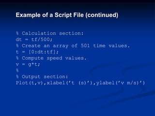 Example of a Script File (continued)
% Calculation section:
dt = tf/500;
% Create an array of 501 time values.
t = [0:dt:tf];
% Compute speed values.
v = g*t;
%
% Output section:
Plot(t,v),xlabel(’t (s)’),ylabel(’v m/s)’)
 