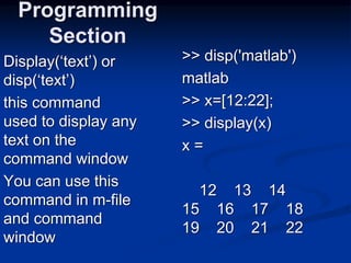 Display(‘text’) or
disp(‘text’)
this command
used to display any
text on the
command window
You can use this
command in m-file
and command
window
Programming
Section
>> disp('matlab')
matlab
>> x=[12:22];
>> display(x)
x =
12 13 14
15 16 17 18
19 20 21 22
 