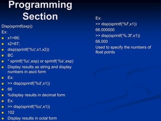 Disp(sprintf(exp))
Ex:
 x1=66;
 x2=67;
 disp(sprintf('%c',x1,x2))
 BC
 * sprintf(‘%c’,exp) or sprintf(‘%s’,exp)
 Display results as string and display
numbers in ascii form
 Ex:
 >> disp(sprintf('%d',x1))
 66
 %display results in decimal form
 Ex:
 >> disp(sprintf('%o',x1))
 102
 Display results in octal form
Programming
Section Ex:
>> disp(sprintf('%f',x1))
66.000000
>> disp(sprintf('%.3f',x1))
66.000
Used to specify the numbers of
float points
 