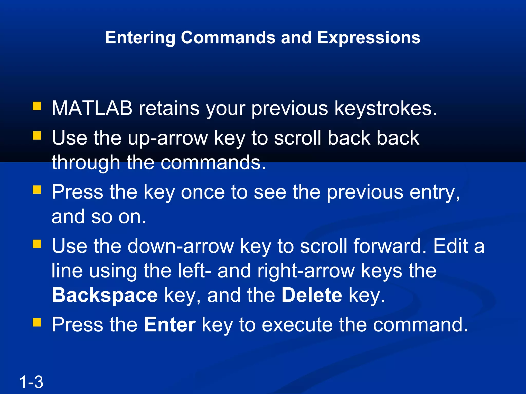 Entering Commands and Expressions
 MATLAB retains your previous keystrokes.
 Use the up-arrow key to scroll back back
through the commands.
 Press the key once to see the previous entry,
and so on.
 Use the down-arrow key to scroll forward. Edit a
line using the left- and right-arrow keys the
Backspace key, and the Delete key.
 Press the Enter key to execute the command.
1-3
 