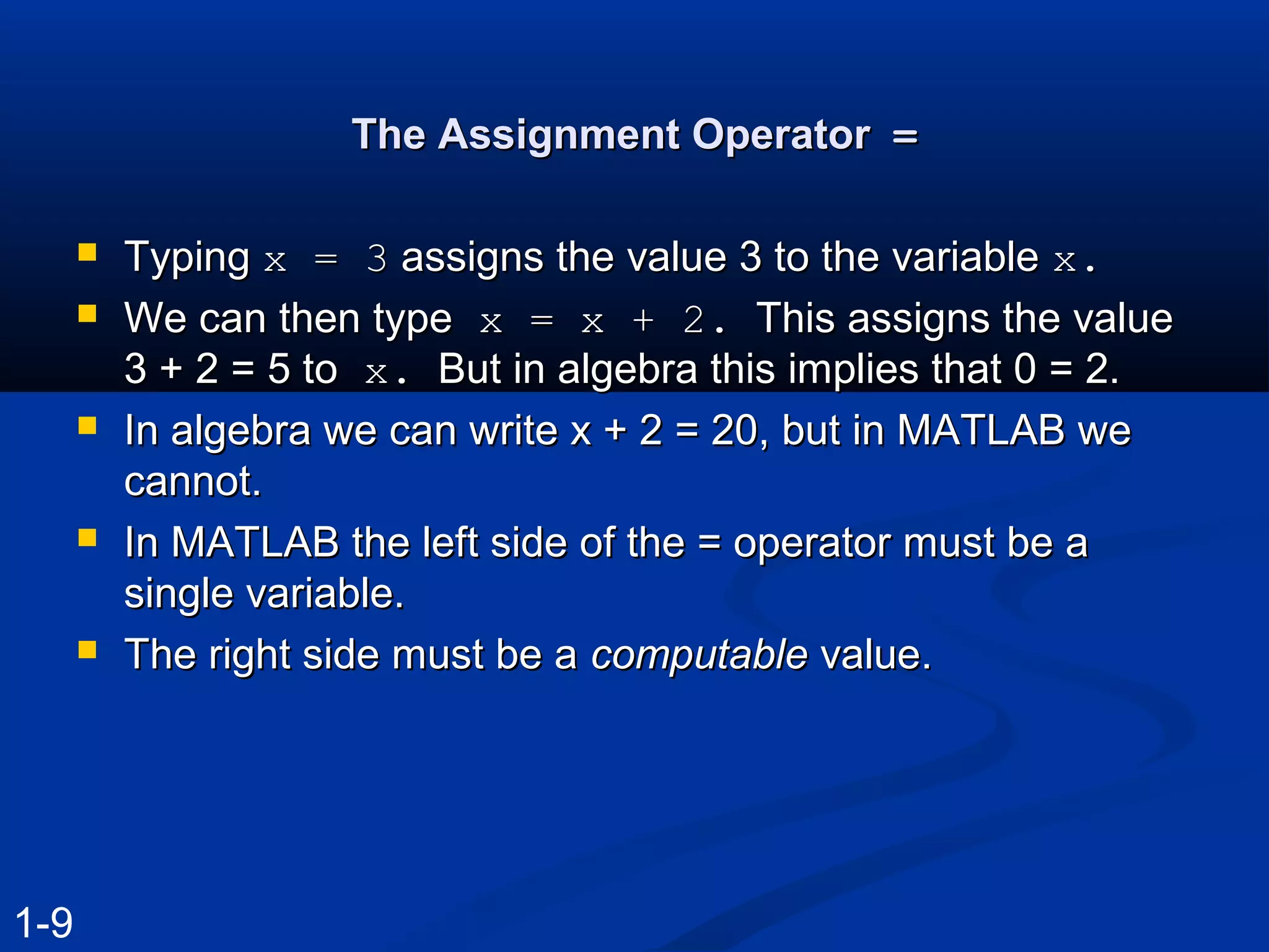 The Assignment OperatorThe Assignment Operator ==
 TypingTyping x = 3x = 3 assigns the value 3 to the variableassigns the value 3 to the variable x.x.
 We can then typeWe can then type x = x + 2.x = x + 2. This assigns the valueThis assigns the value
3 + 2 = 5 to3 + 2 = 5 to x.x. But in algebra this implies that 0 = 2.But in algebra this implies that 0 = 2.
 In algebra we can write x + 2 = 20, but in MATLAB weIn algebra we can write x + 2 = 20, but in MATLAB we
cannot.cannot.
 In MATLAB the left side of the = operator must be aIn MATLAB the left side of the = operator must be a
single variable.single variable.
 The right side must be aThe right side must be a computablecomputable value.value.
1-9
 