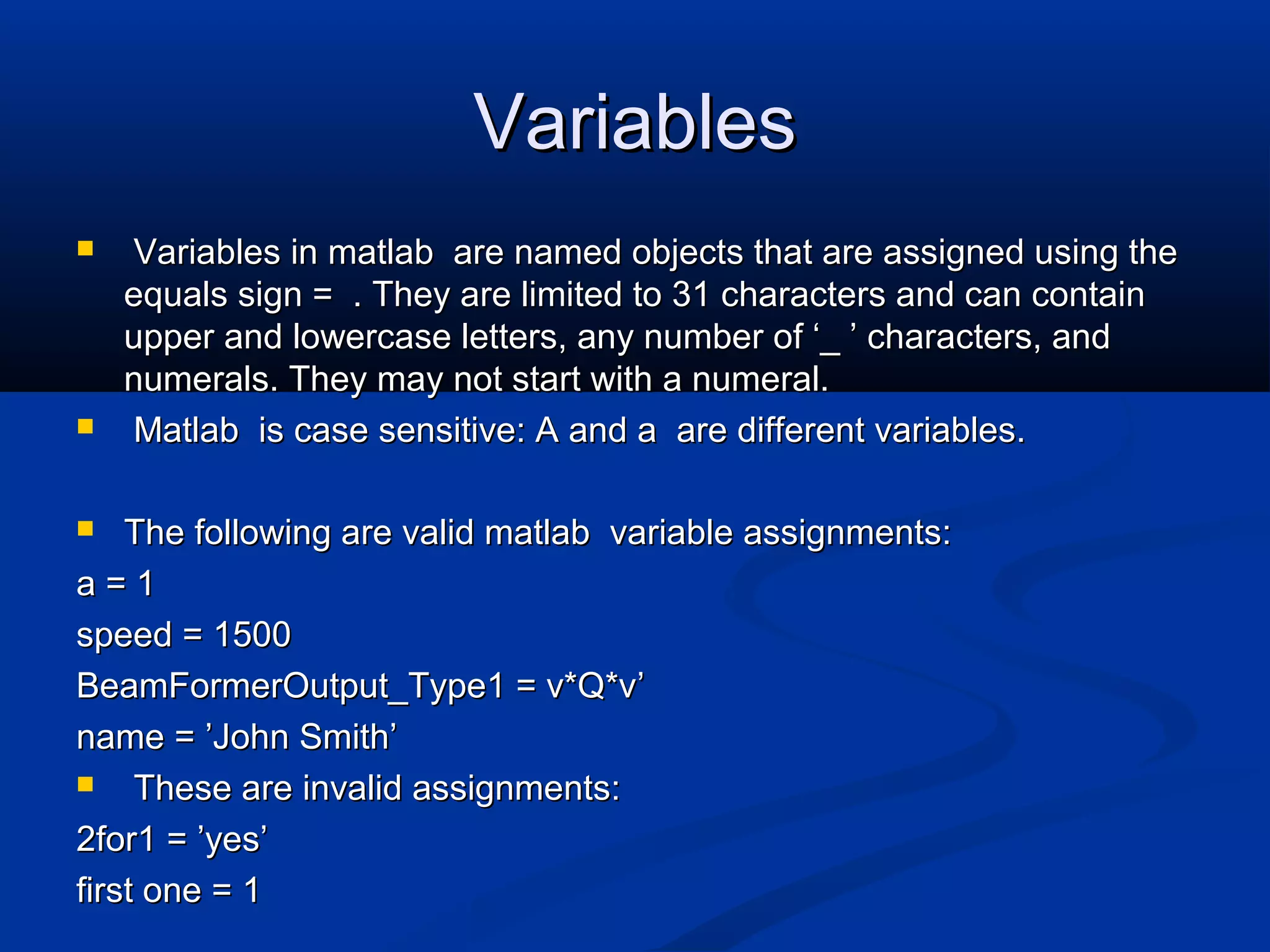 VariablesVariables
 Variables in matlab are named objects that are assigned using theVariables in matlab are named objects that are assigned using the
equals sign = . They are limited to 31 characters and can containequals sign = . They are limited to 31 characters and can contain
upper and lowercase letters, any number of ‘_ ’ characters, andupper and lowercase letters, any number of ‘_ ’ characters, and
numerals. They may not start with a numeral.numerals. They may not start with a numeral.
 Matlab is case sensitive: A and a are different variables.Matlab is case sensitive: A and a are different variables.
 The following are valid matlab variable assignments:The following are valid matlab variable assignments:
a = 1a = 1
speed = 1500speed = 1500
BeamFormerOutput_Type1 = v*Q*vBeamFormerOutput_Type1 = v*Q*v’’
name =name = ’’John SmithJohn Smith’’
 These are invalid assignments:These are invalid assignments:
2for1 =2for1 = ’’yesyes’’
first one = 1first one = 1
 
