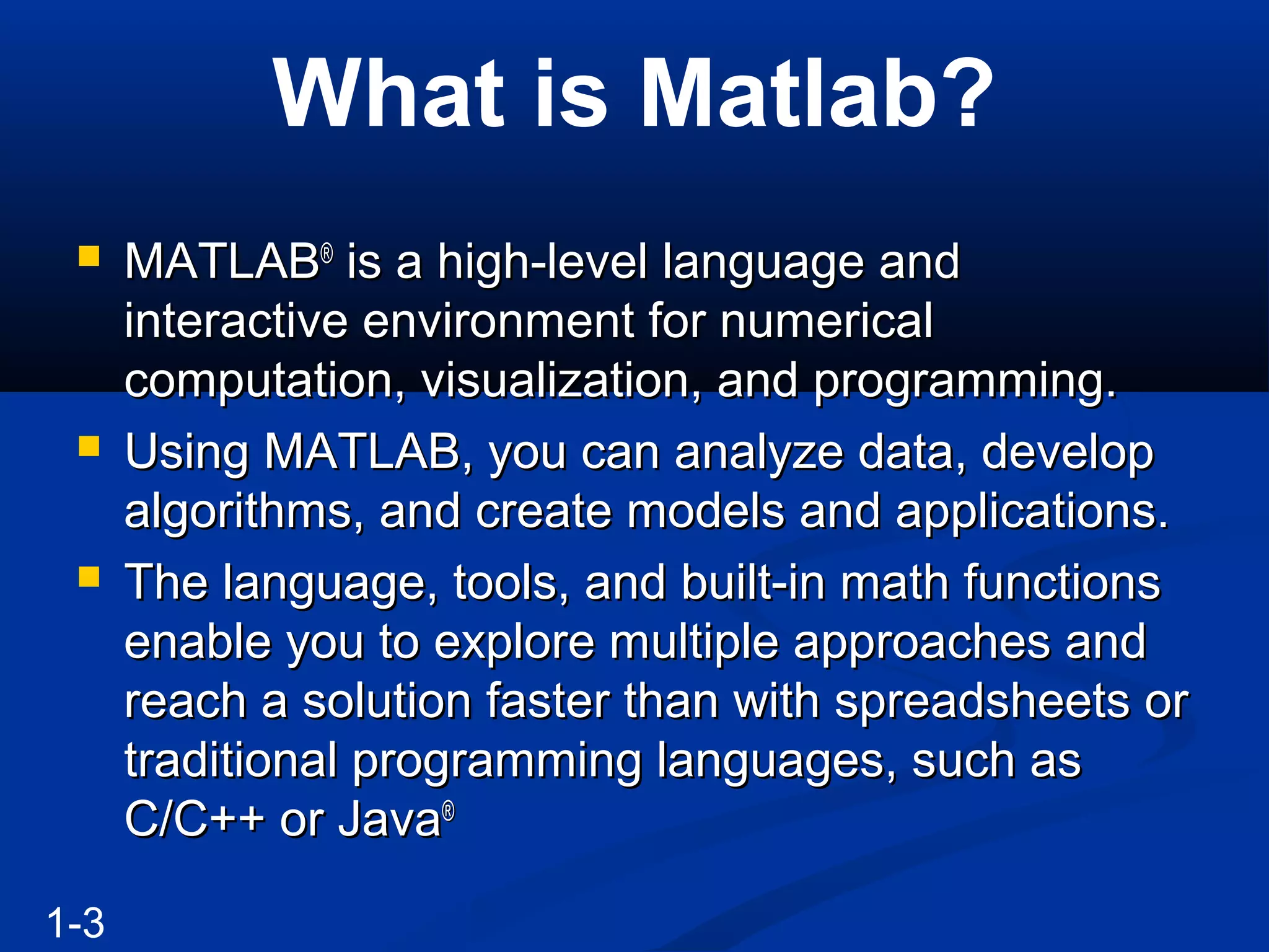 What is Matlab?
 MATLABMATLAB®®
is a high-level language andis a high-level language and
interactive environment for numericalinteractive environment for numerical
computation, visualization, and programming.computation, visualization, and programming.
 Using MATLAB, you can analyze data, developUsing MATLAB, you can analyze data, develop
algorithms, and create models and applications.algorithms, and create models and applications.
 The language, tools, and built-in math functionsThe language, tools, and built-in math functions
enable you to explore multiple approaches andenable you to explore multiple approaches and
reach a solution faster than with spreadsheets orreach a solution faster than with spreadsheets or
traditional programming languages, such astraditional programming languages, such as
C/C++ or JavaC/C++ or Java®®
1-3
 