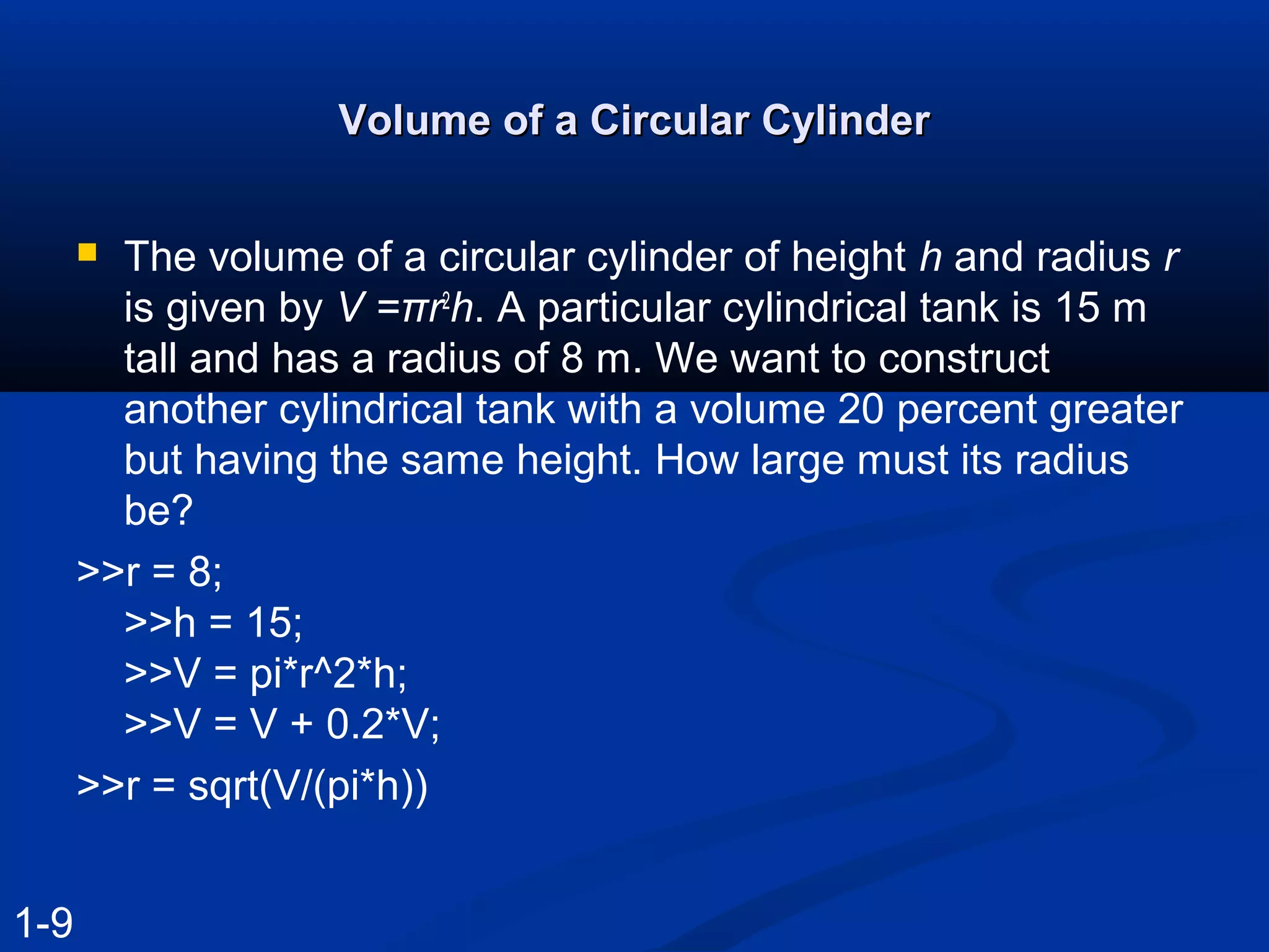 Volume of a Circular CylinderVolume of a Circular Cylinder
 The volume of a circular cylinder of height h and radius r
is given by V =πr2
h. A particular cylindrical tank is 15 m
tall and has a radius of 8 m. We want to construct
another cylindrical tank with a volume 20 percent greater
but having the same height. How large must its radius
be?
>>r = 8;
>>h = 15;
>>V = pi*r^2*h;
>>V = V + 0.2*V;
>>r = sqrt(V/(pi*h))
1-9
 