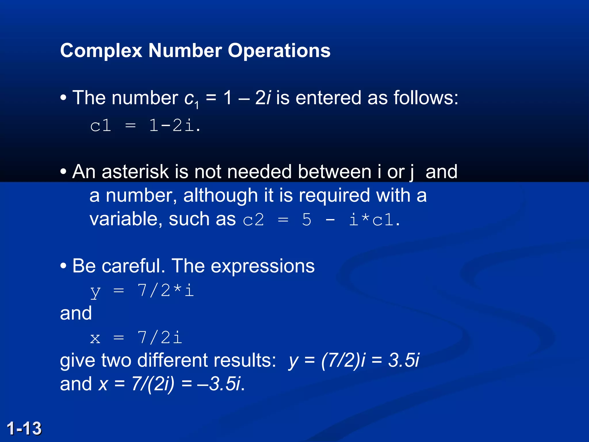 Complex Number Operations
• The number c1 = 1 – 2i is entered as follows:
c1 = 1­2i.
• An asterisk is not needed between i or j and
a number, although it is required with a
variable, such as c2 = 5 ­ i*c1.
• Be careful. The expressions
y = 7/2*i
and
x = 7/2i
give two different results: y = (7/2)i = 3.5i
and x = 7/(2i) = –3.5i.
1-131-13
 