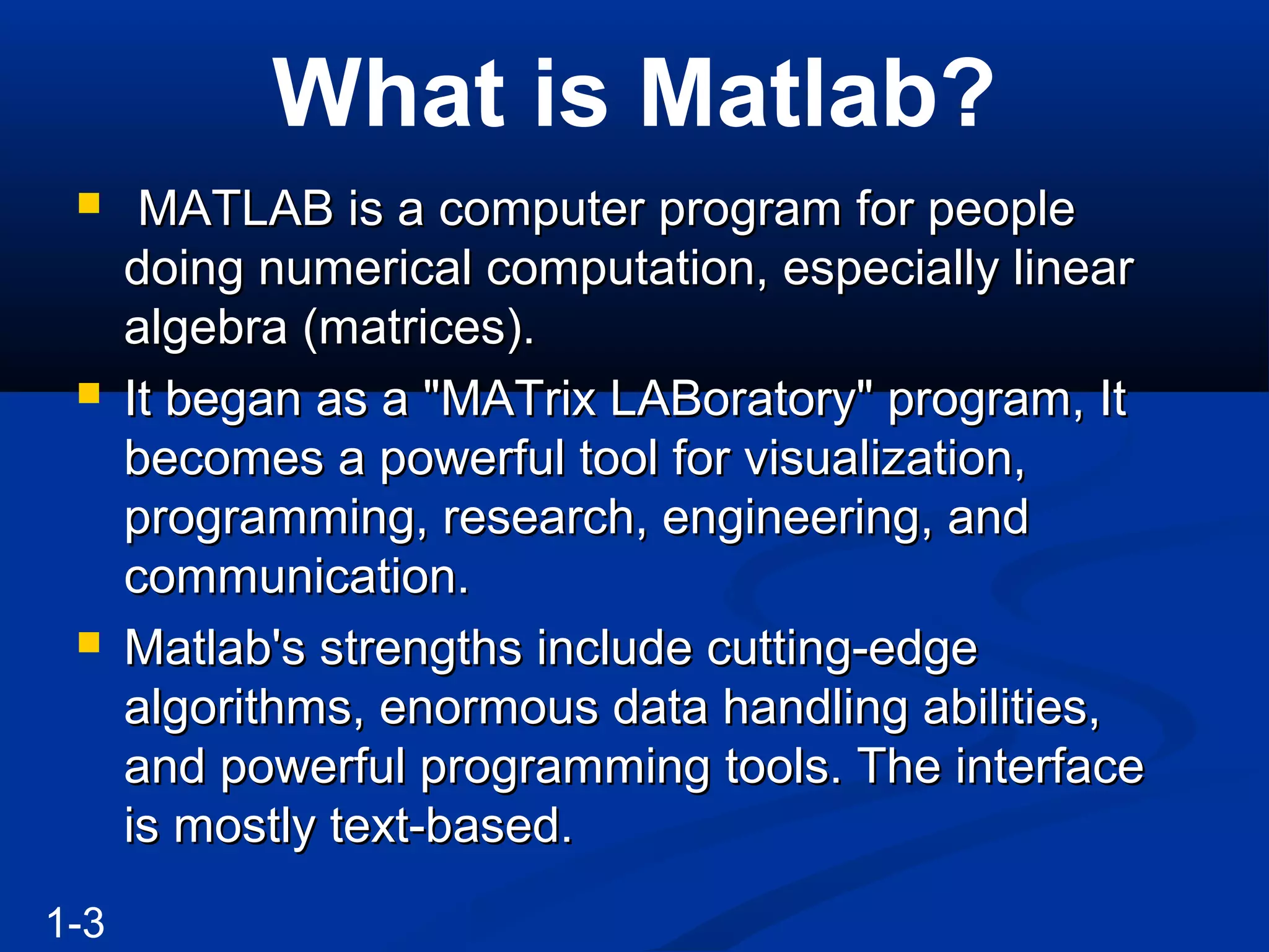 What is Matlab?
 MATLAB is a computer program for peopleMATLAB is a computer program for people
doing numerical computation, especially lineardoing numerical computation, especially linear
algebra (matrices).algebra (matrices).
 It began as a "MATrix LABoratory" program, ItIt began as a "MATrix LABoratory" program, It
becomes a powerful tool for visualization,becomes a powerful tool for visualization,
programming, research, engineering, andprogramming, research, engineering, and
communication.communication.
 Matlab's strengths include cutting-edgeMatlab's strengths include cutting-edge
algorithms, enormous data handling abilities,algorithms, enormous data handling abilities,
and powerful programming tools. The interfaceand powerful programming tools. The interface
is mostly text-based.is mostly text-based.
1-3
 