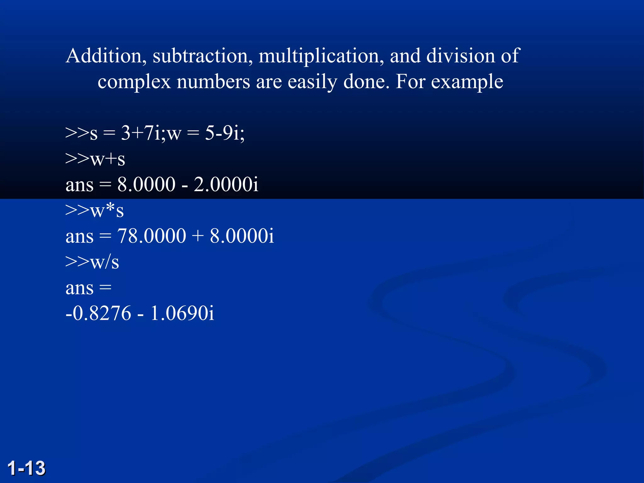 Addition, subtraction, multiplication, and division of
complex numbers are easily done. For example
>>s = 3+7i;w = 5-9i;
>>w+s
ans = 8.0000 - 2.0000i
>>w*s
ans = 78.0000 + 8.0000i
>>w/s
ans =
-0.8276 - 1.0690i
1-131-13
 