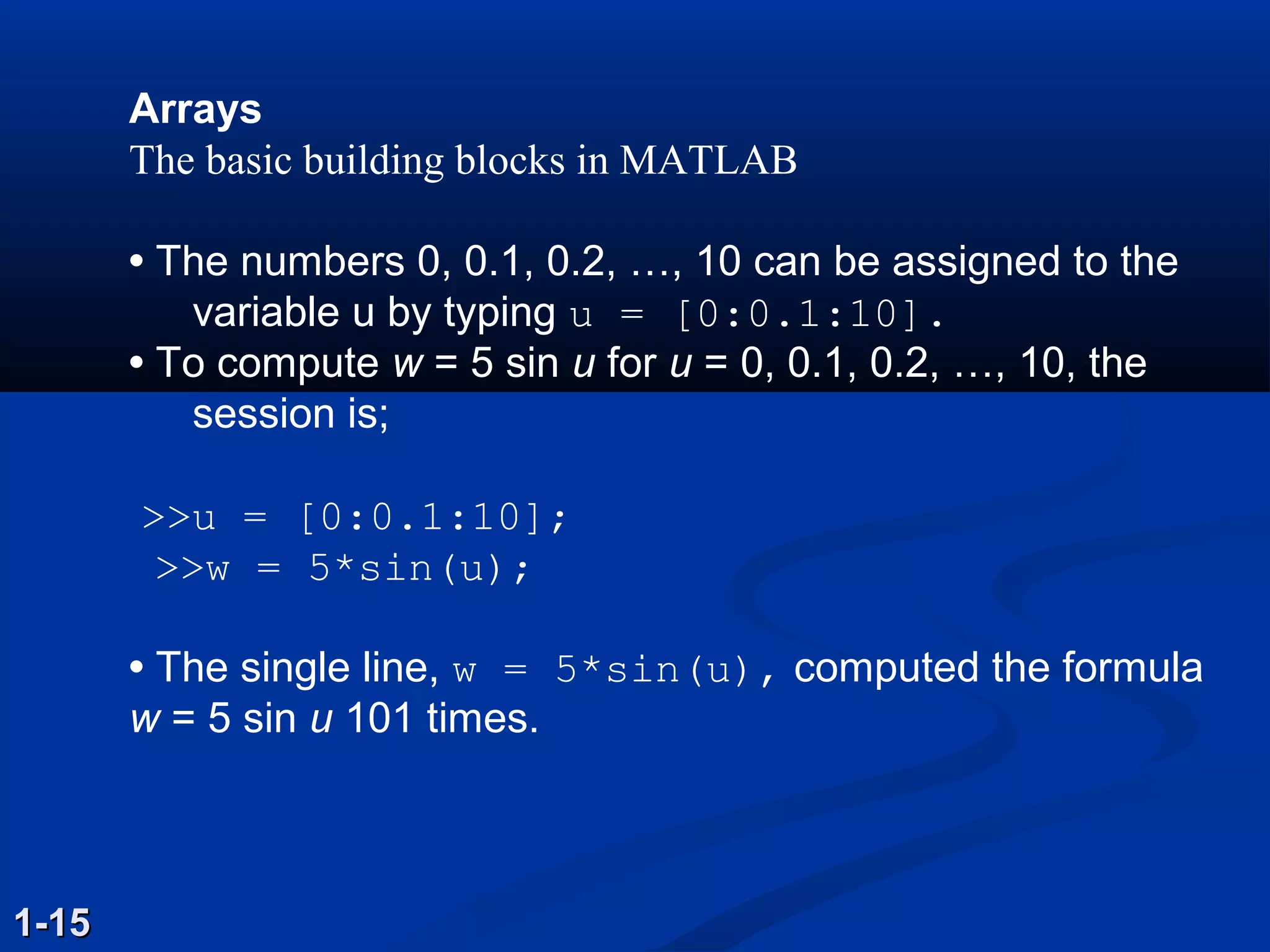 Arrays
The basic building blocks in MATLAB
• The numbers 0, 0.1, 0.2, …, 10 can be assigned to the
variable u by typing u = [0:0.1:10].
• To compute w = 5 sin u for u = 0, 0.1, 0.2, …, 10, the
session is;
>>u = [0:0.1:10];
>>w = 5*sin(u);
• The single line, w = 5*sin(u), computed the formula
w = 5 sin u 101 times.
1-151-15
 