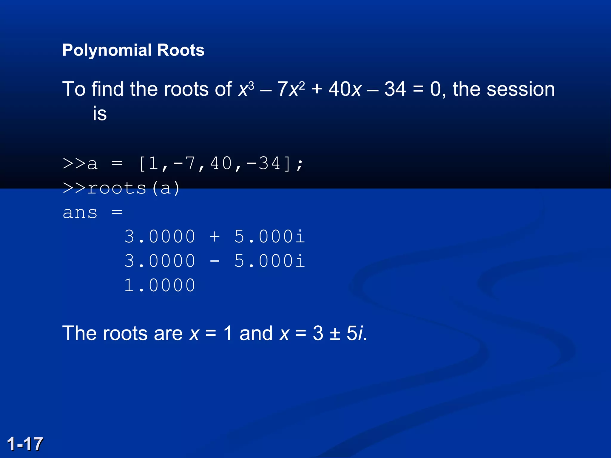 Polynomial Roots
To find the roots of x3
– 7x2
+ 40x – 34 = 0, the session
is
>>a = [1,­7,40,­34];
>>roots(a)
ans =
3.0000 + 5.000i
3.0000 ­ 5.000i
1.0000
The roots are x = 1 and x = 3 ± 5i.
1-171-17
 