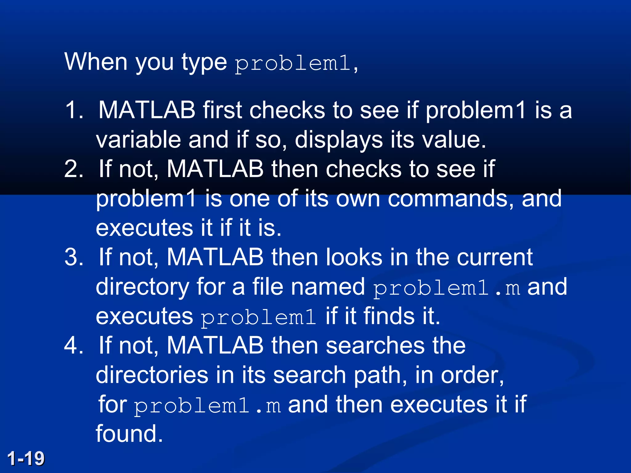 When you type problem1,
1. MATLAB first checks to see if problem1 is a
variable and if so, displays its value.
2. If not, MATLAB then checks to see if
problem1 is one of its own commands, and
executes it if it is.
3. If not, MATLAB then looks in the current
directory for a file named problem1.m and
executes problem1 if it finds it.
4. If not, MATLAB then searches the
directories in its search path, in order,
for problem1.m and then executes it if
found.
1-191-19
 