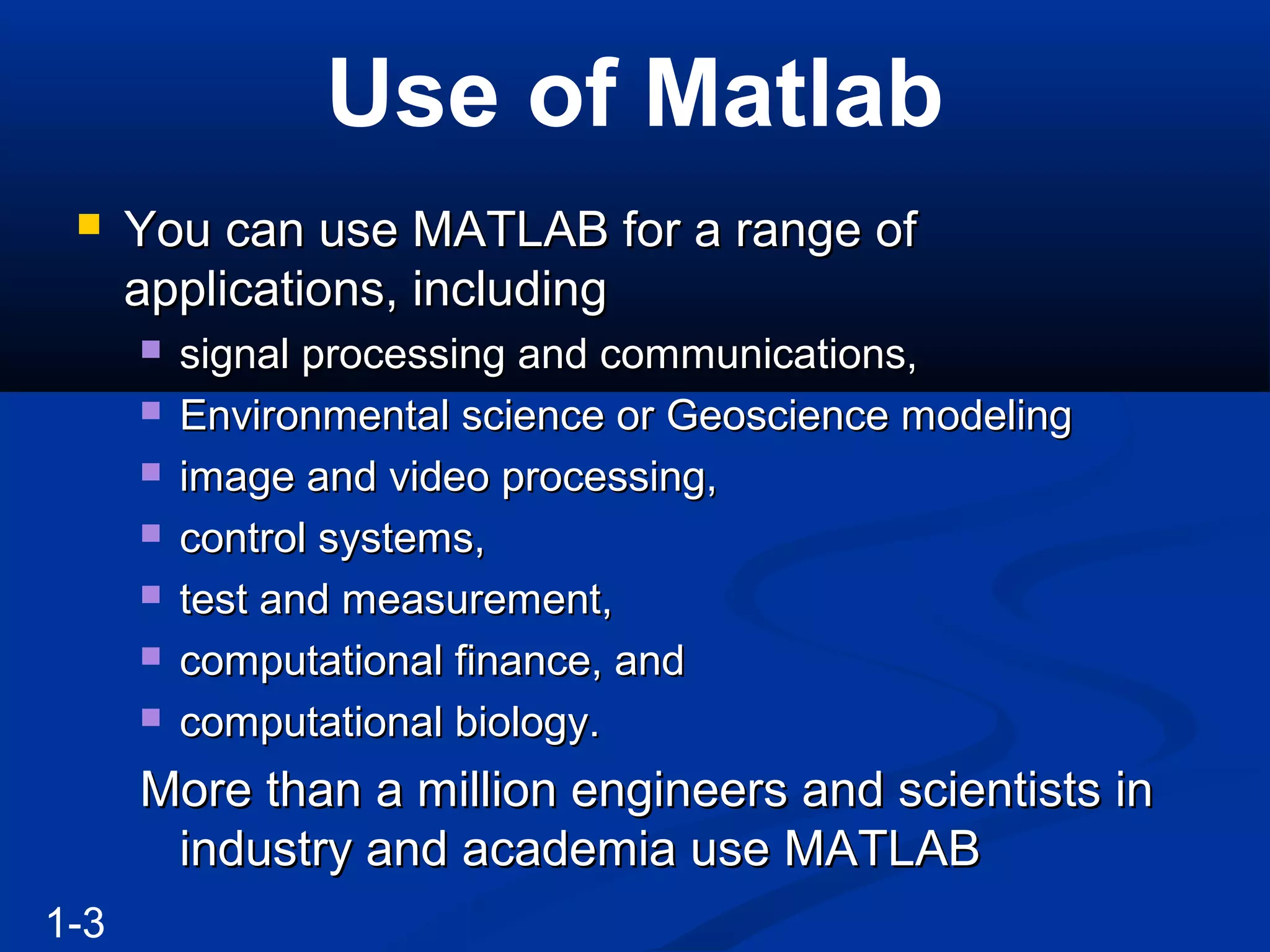 Use of Matlab
 You can use MATLAB for a range ofYou can use MATLAB for a range of
applications, includingapplications, including
 signal processing and communications,signal processing and communications,
 Environmental science or Geoscience modelingEnvironmental science or Geoscience modeling
 image and video processing,image and video processing,
 control systems,control systems,
 test and measurement,test and measurement,
 computational finance, andcomputational finance, and
 computational biology.computational biology.
More than a million engineers and scientists inMore than a million engineers and scientists in
industry and academia use MATLABindustry and academia use MATLAB
1-3
 