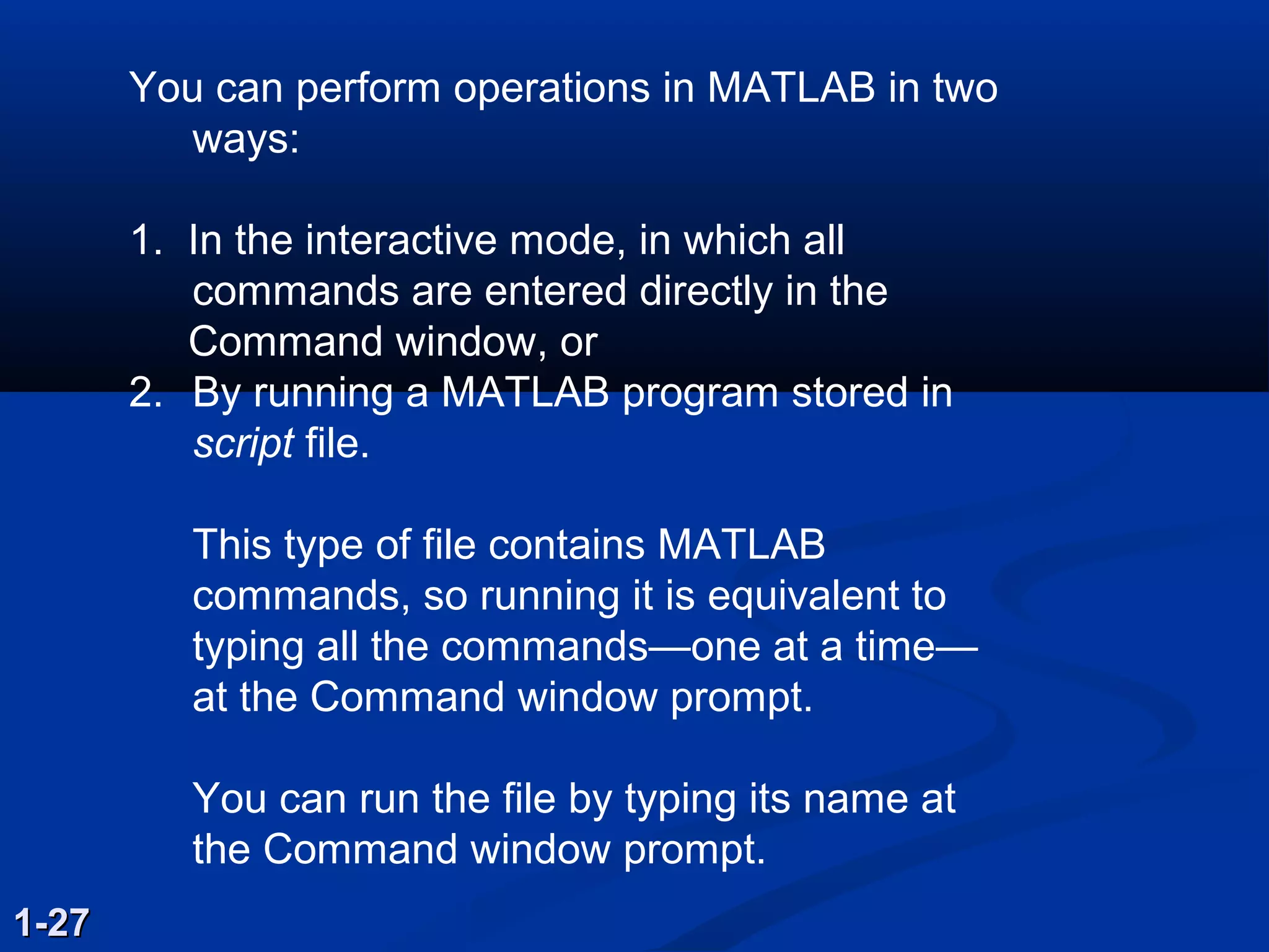 You can perform operations in MATLAB in two
ways:
1. In the interactive mode, in which all
commands are entered directly in the
Command window, or
2. By running a MATLAB program stored in
script file.
This type of file contains MATLAB
commands, so running it is equivalent to
typing all the commands—one at a time—
at the Command window prompt.
You can run the file by typing its name at
the Command window prompt.
1-271-27
 