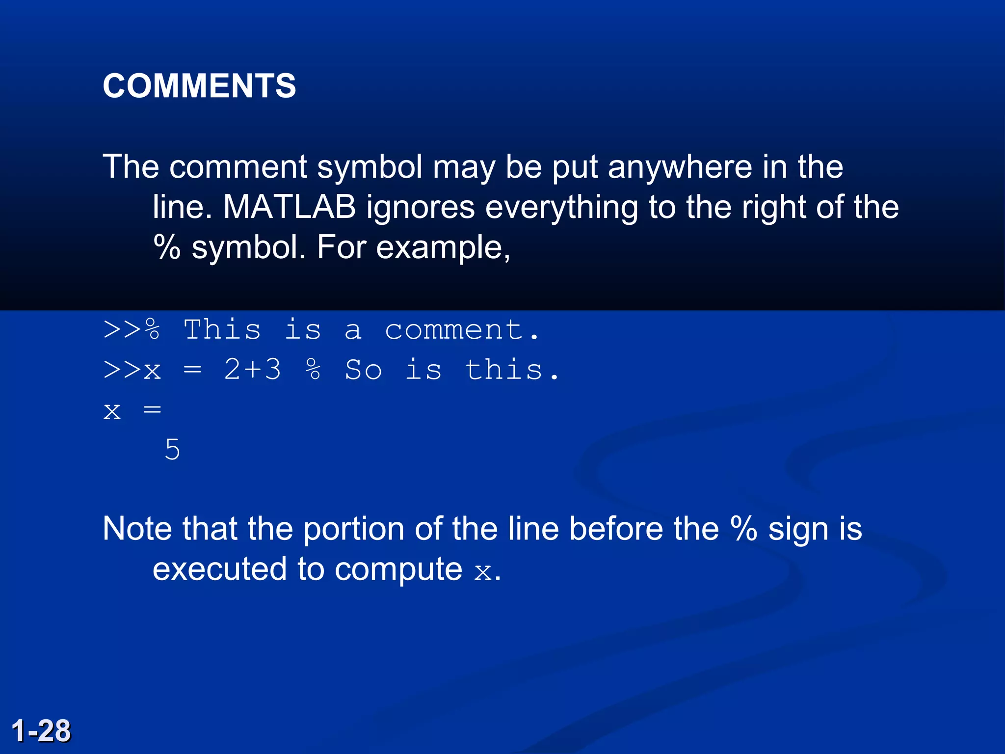 COMMENTS
The comment symbol may be put anywhere in the
line. MATLAB ignores everything to the right of the
% symbol. For example,
>>% This is a comment.
>>x = 2+3 % So is this.
x =
5
Note that the portion of the line before the % sign is
executed to compute x.
1-281-28
 