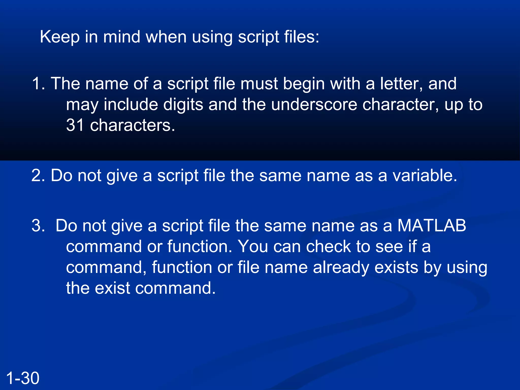 Keep in mind when using script files:
1. The name of a script file must begin with a letter, and
may include digits and the underscore character, up to
31 characters.
2. Do not give a script file the same name as a variable.
3. Do not give a script file the same name as a MATLAB
command or function. You can check to see if a
command, function or file name already exists by using
the exist command.
1-30
 
