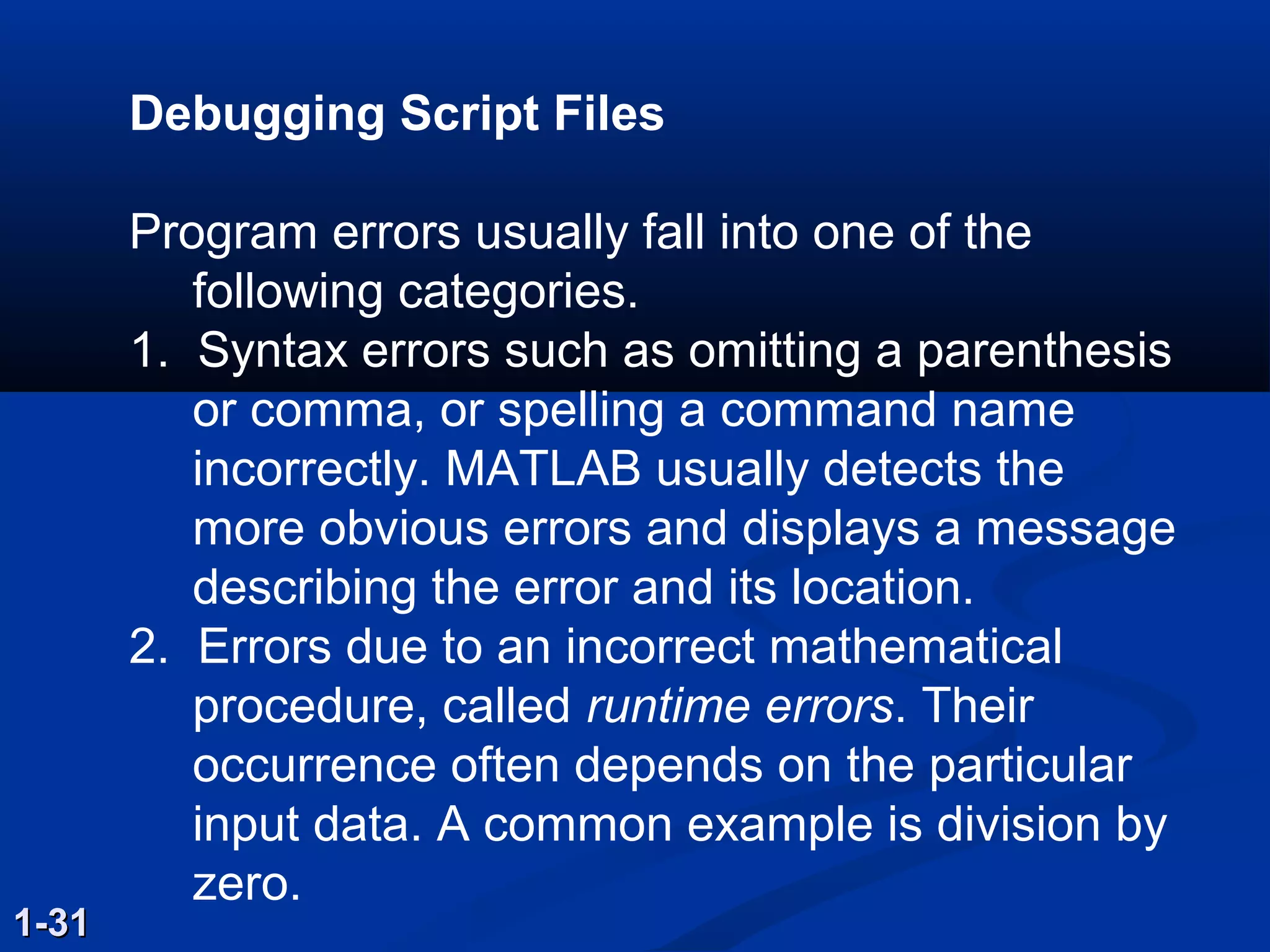 Debugging Script Files
Program errors usually fall into one of the
following categories.
1. Syntax errors such as omitting a parenthesis
or comma, or spelling a command name
incorrectly. MATLAB usually detects the
more obvious errors and displays a message
describing the error and its location.
2. Errors due to an incorrect mathematical
procedure, called runtime errors. Their
occurrence often depends on the particular
input data. A common example is division by
zero.
1-311-31
 