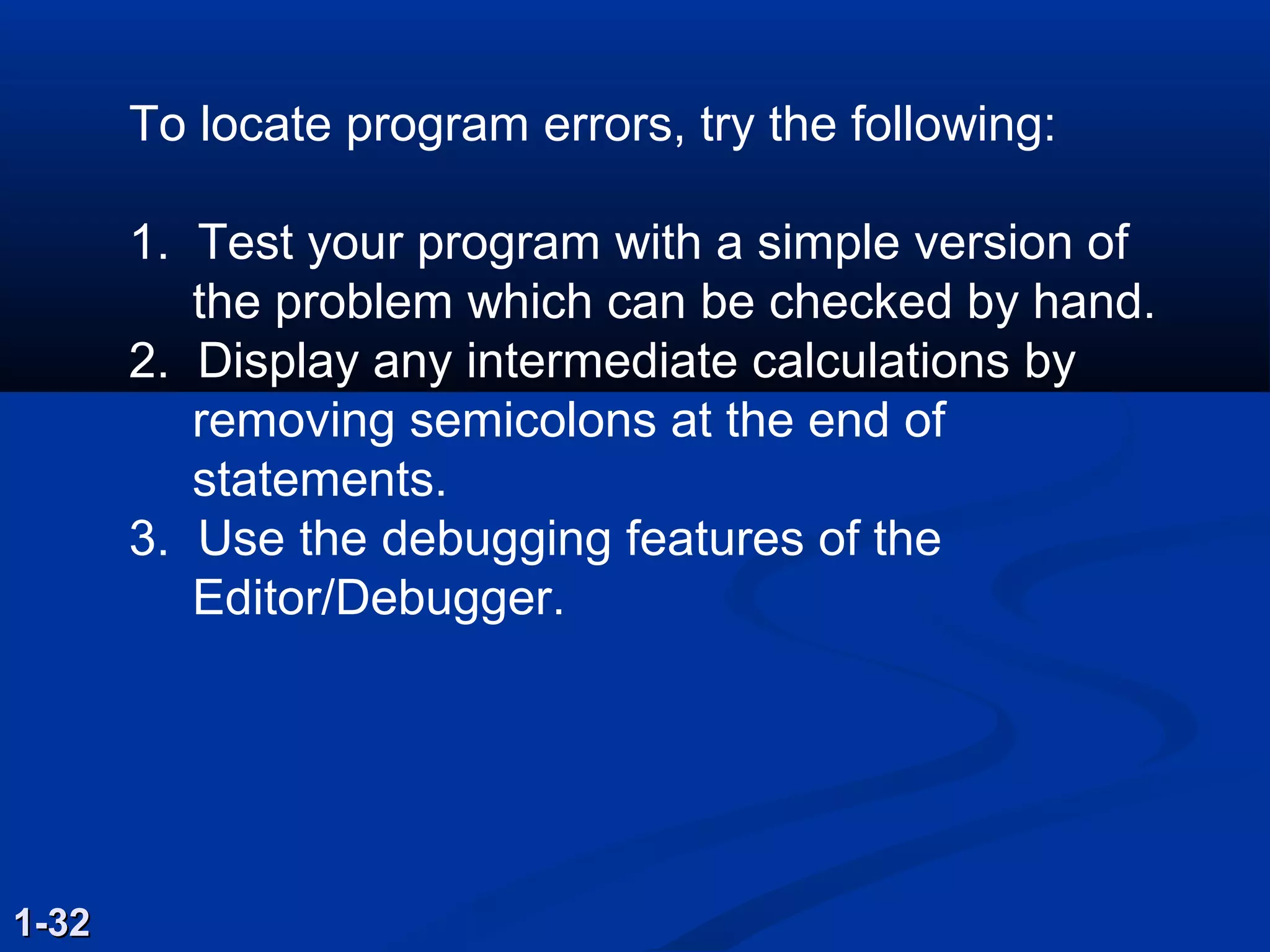 To locate program errors, try the following:
1. Test your program with a simple version of
the problem which can be checked by hand.
2. Display any intermediate calculations by
removing semicolons at the end of
statements.
3. Use the debugging features of the
Editor/Debugger.
1-321-32
 