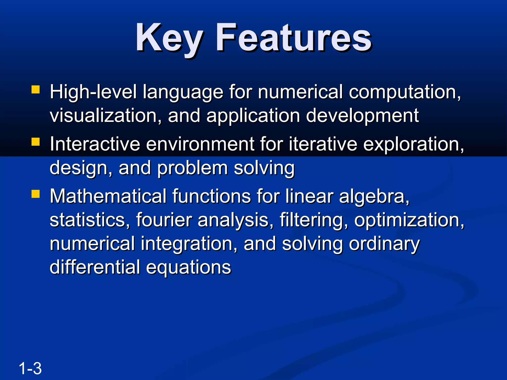 Key FeaturesKey Features
 High-level language for numerical computation,High-level language for numerical computation,
visualization, and application developmentvisualization, and application development
 Interactive environment for iterative exploration,Interactive environment for iterative exploration,
design, and problem solvingdesign, and problem solving
 Mathematical functions for linear algebra,Mathematical functions for linear algebra,
statistics, fourier analysis, filtering, optimization,statistics, fourier analysis, filtering, optimization,
numerical integration, and solving ordinarynumerical integration, and solving ordinary
differential equationsdifferential equations
1-3
 