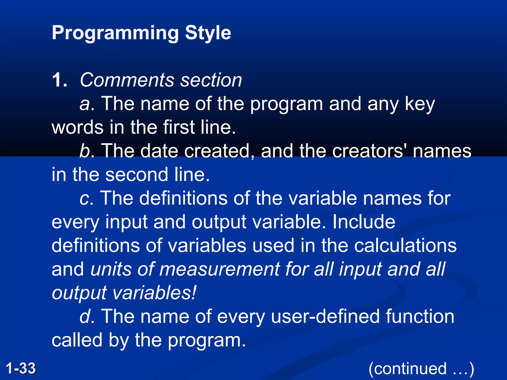 Programming Style
1. Comments section
a. The name of the program and any key
words in the first line.
b. The date created, and the creators' names
in the second line.
c. The definitions of the variable names for
every input and output variable. Include
definitions of variables used in the calculations
and units of measurement for all input and all
output variables!
d. The name of every user-defined function
called by the program.
1-331-33 (continued …)
 