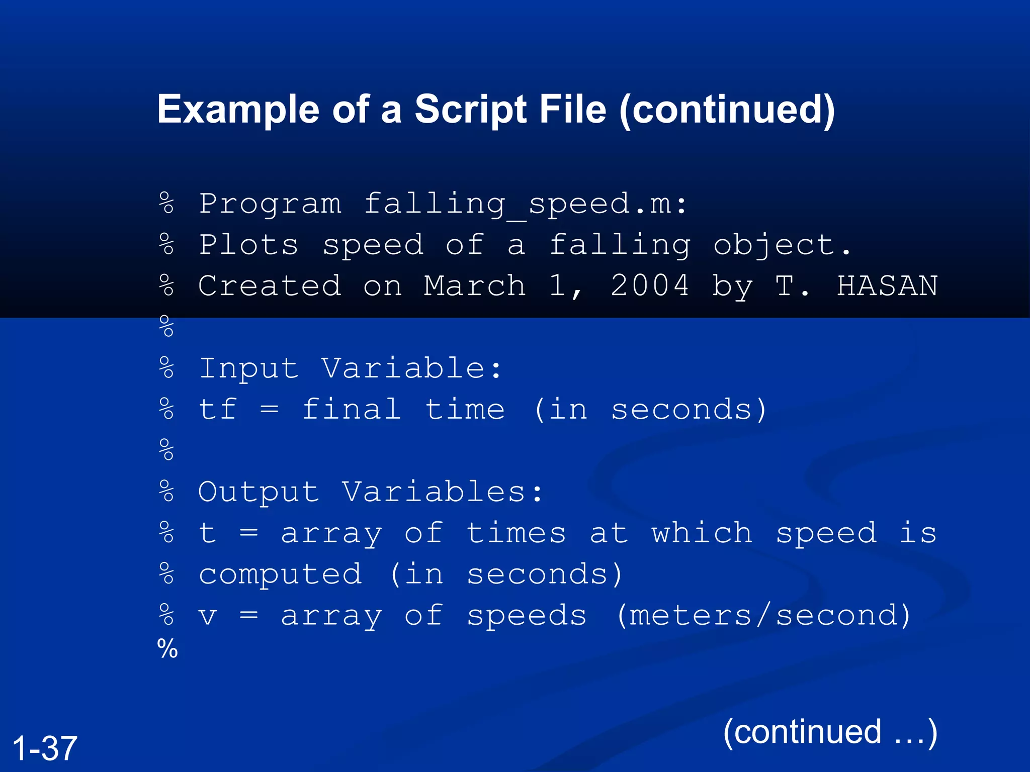 Example of a Script File (continued)
% Program falling_speed.m:
% Plots speed of a falling object.
% Created on March 1, 2004 by T. HASAN
%
% Input Variable:
% tf = final time (in seconds)
%
% Output Variables:
% t = array of times at which speed is
% computed (in seconds)
% v = array of speeds (meters/second)
%
(continued …)
1-37
 