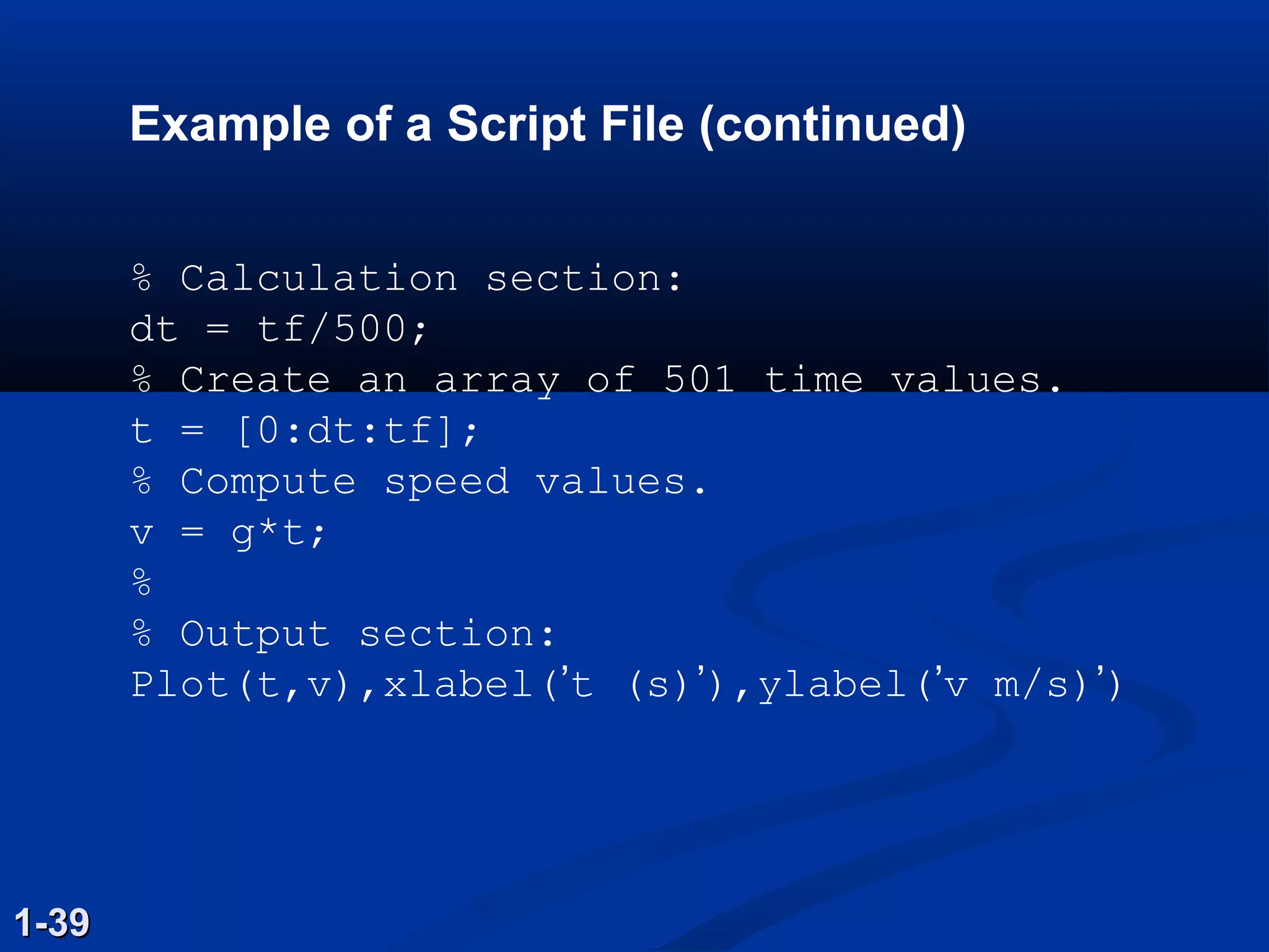 Example of a Script File (continued)
% Calculation section:
dt = tf/500;
% Create an array of 501 time values.
t = [0:dt:tf];
% Compute speed values.
v = g*t;
%
% Output section:
Plot(t,v),xlabel(’t (s)’),ylabel(’v m/s)’)
1-391-39
 