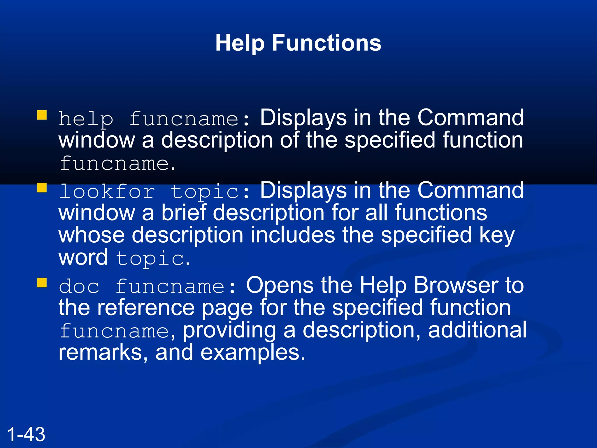 Help Functions
 help funcname: Displays in the Command
window a description of the specified function
funcname.
 lookfor topic: Displays in the Command
window a brief description for all functions
whose description includes the specified key
word topic.
 doc funcname: Opens the Help Browser to
the reference page for the specified function
funcname, providing a description, additional
remarks, and examples.
1-43
 