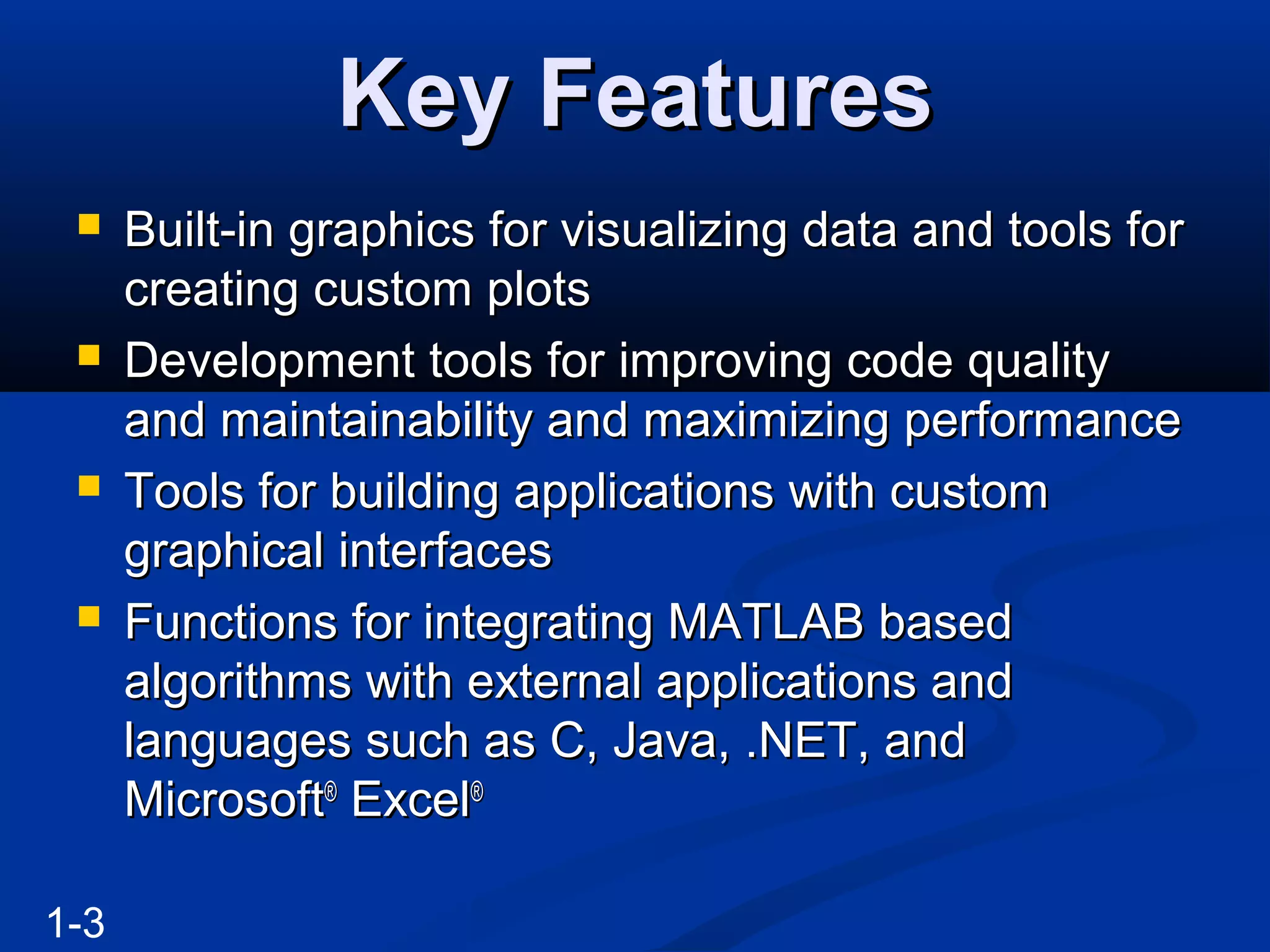 Key FeaturesKey Features
 Built-in graphics for visualizing data and tools forBuilt-in graphics for visualizing data and tools for
creating custom plotscreating custom plots
 Development tools for improving code qualityDevelopment tools for improving code quality
and maintainability and maximizing performanceand maintainability and maximizing performance
 Tools for building applications with customTools for building applications with custom
graphical interfacesgraphical interfaces
 Functions for integrating MATLAB basedFunctions for integrating MATLAB based
algorithms with external applications andalgorithms with external applications and
languages such as C, Java, .NET, andlanguages such as C, Java, .NET, and
MicrosoftMicrosoft®®
ExcelExcel®®
1-3
 