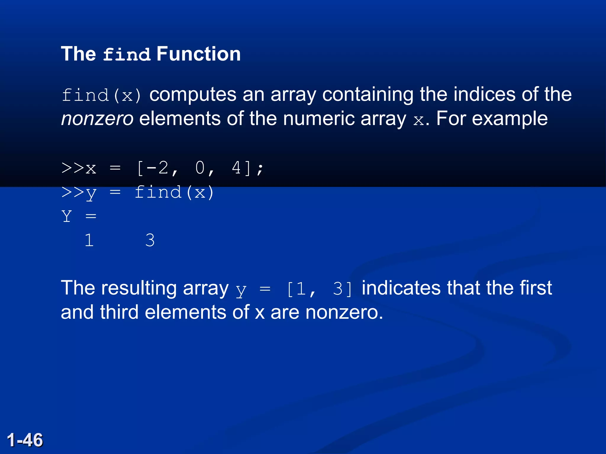 The find Function
find(x) computes an array containing the indices of the
nonzero elements of the numeric array x. For example
>>x = [-2, 0, 4];
>>y = find(x)
Y =
1 3
The resulting array y = [1, 3] indicates that the first
and third elements of x are nonzero.
1-461-46
 
