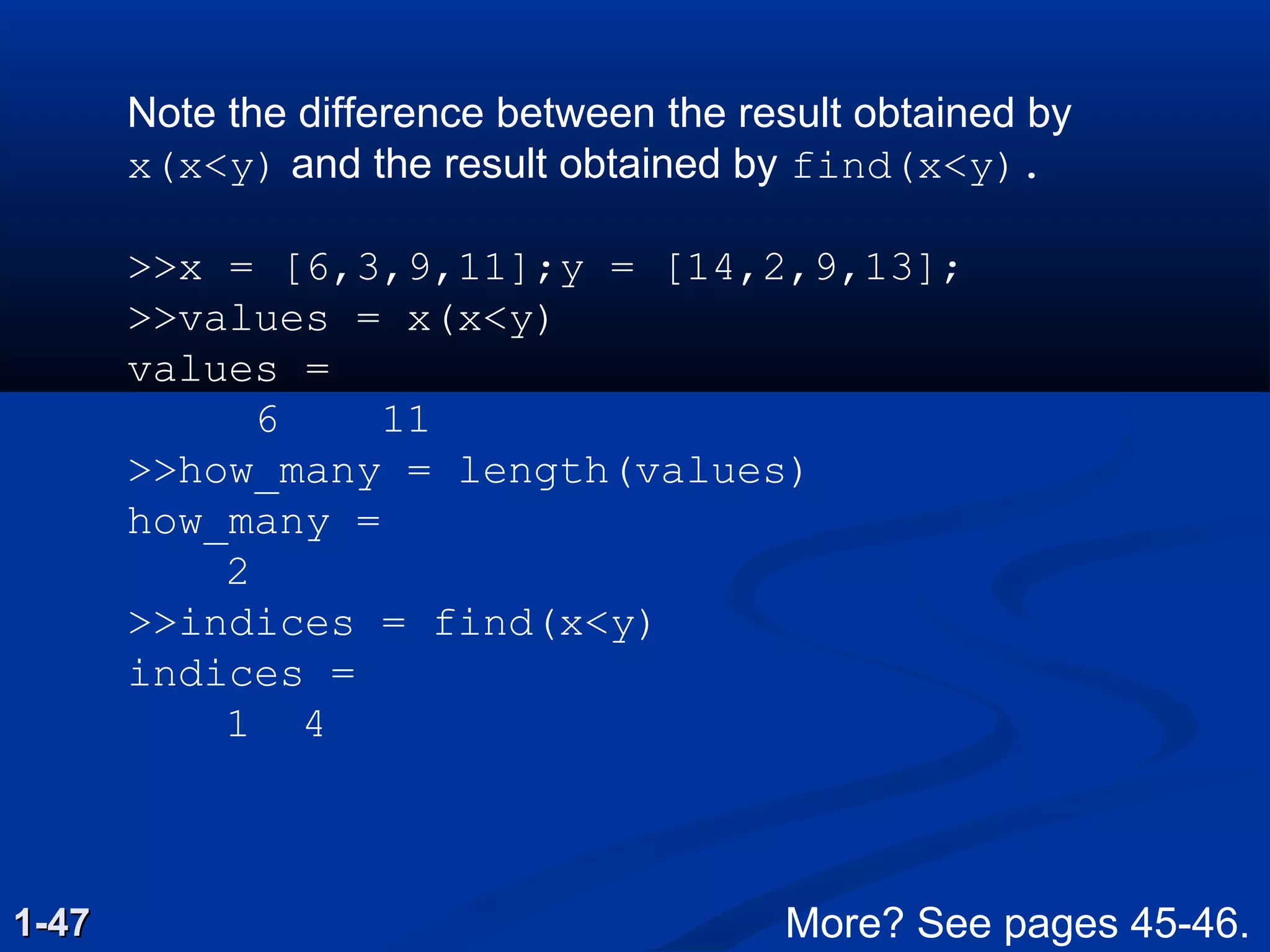 Note the difference between the result obtained by
x(x<y) and the result obtained by find(x<y).
>>x = [6,3,9,11];y = [14,2,9,13];
>>values = x(x<y)
values =
6 11
>>how_many = length(values)
how_many =
2
>>indices = find(x<y)
indices =
1 4
1-471-47 More? See pages 45-46.
 