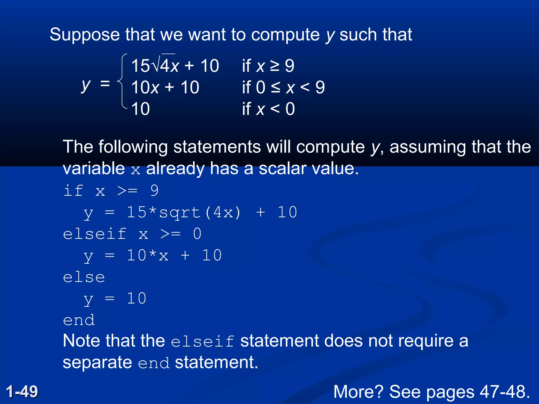 1-491-49
Suppose that we want to compute y such that
15√4x + 10 if x ≥ 9
10x + 10 if 0 ≤ x < 9
10 if x < 0
The following statements will compute y, assuming that the
variable x already has a scalar value.
if x >= 9
y = 15*sqrt(4x) + 10
elseif x >= 0
y = 10*x + 10
else
y = 10
end
Note that the elseif statement does not require a
separate end statement.
y =
More? See pages 47-48.
 