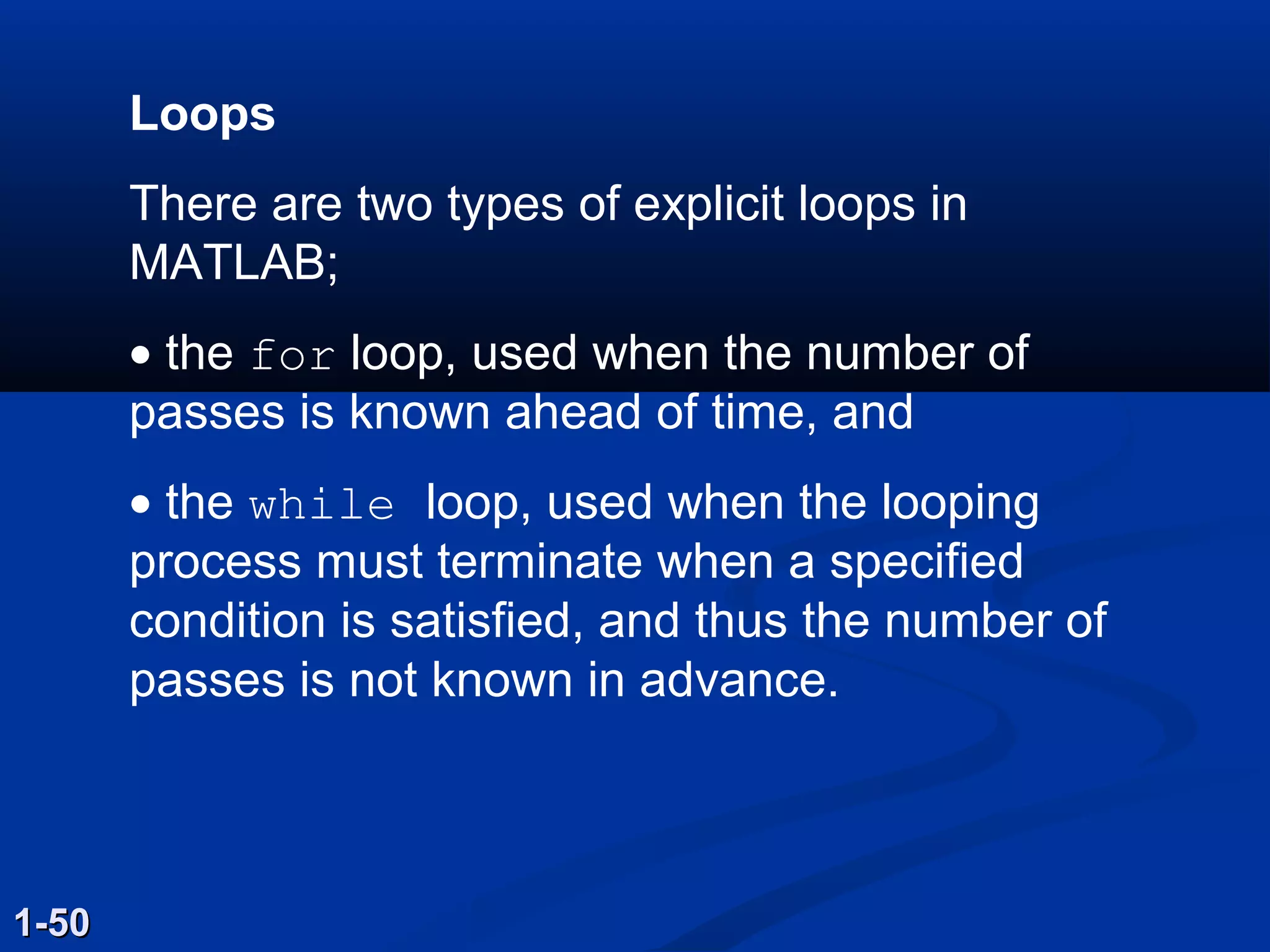 Loops
There are two types of explicit loops in
MATLAB;
• the for loop, used when the number of
passes is known ahead of time, and
• the while loop, used when the looping
process must terminate when a specified
condition is satisfied, and thus the number of
passes is not known in advance.
1-501-50
 
